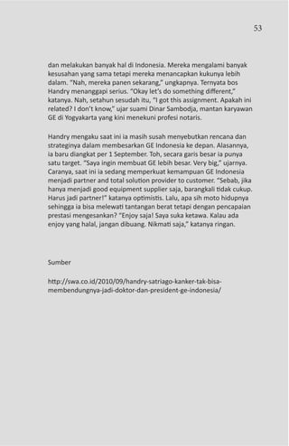 53



dan melakukan banyak hal di Indonesia. Mereka mengalami banyak
kesusahan yang sama tetapi mereka menancapkan kukunya lebih
dalam. “Nah, mereka panen sekarang,” ungkapnya. Ternyata bos
Handry menanggapi serius. “Okay let’s do something different,”
katanya. Nah, setahun sesudah itu, “I got this assignment. Apakah ini
related? I don’t know,” ujar suami Dinar Sambodja, mantan karyawan
GE di Yogyakarta yang kini menekuni profesi notaris.

Handry mengaku saat ini ia masih susah menyebutkan rencana dan
strateginya dalam membesarkan GE Indonesia ke depan. Alasannya,
ia baru diangkat per 1 September. Toh, secara garis besar ia punya
satu target. “Saya ingin membuat GE lebih besar. Very big,” ujarnya.
Caranya, saat ini ia sedang memperkuat kemampuan GE Indonesia
menjadi partner and total solution provider to customer. “Sebab, jika
hanya menjadi good equipment supplier saja, barangkali tidak cukup.
Harus jadi partner!” katanya optimistis. Lalu, apa sih moto hidupnya
sehingga ia bisa melewati tantangan berat tetapi dengan pencapaian
prestasi mengesankan? “Enjoy saja! Saya suka ketawa. Kalau ada
enjoy yang halal, jangan dibuang. Nikmati saja,” katanya ringan.




Sumber

http://swa.co.id/2010/09/handry-satriago-kanker-tak-bisa-
membendungnya-jadi-doktor-dan-president-ge-indonesia/
 