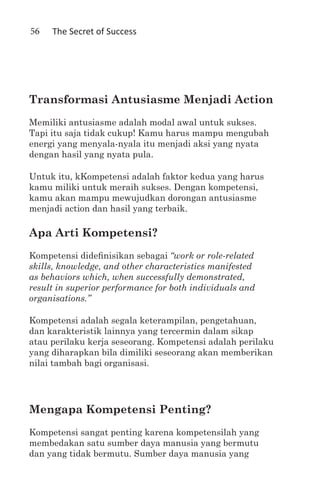 56   The Secret of Success




Transformasi Antusiasme Menjadi Action
Memiliki antusiasme adalah modal awal untuk sukses.
Tapi itu saja tidak cukup! Kamu harus mampu mengubah
energi yang menyala-nyala itu menjadi aksi yang nyata
dengan hasil yang nyata pula.

Untuk itu, kKompetensi adalah faktor kedua yang harus
kamu miliki untuk meraih sukses. Dengan kompetensi,
kamu akan mampu mewujudkan dorongan antusiasme
menjadi action dan hasil yang terbaik.

Apa Arti Kompetensi?
Kompetensi didefinisikan sebagai “work or role-related
skills, knowledge, and other characteristics manifested
as behaviors which, when successfully demonstrated,
result in superior performance for both individuals and
organisations.”

Kompetensi adalah segala keterampilan, pengetahuan,
dan karakteristik lainnya yang tercermin dalam sikap
atau perilaku kerja seseorang. Kompetensi adalah perilaku
yang diharapkan bila dimiliki seseorang akan memberikan
nilai tambah bagi organisasi.




Mengapa Kompetensi Penting?
Kompetensi sangat penting karena kompetensilah yang
membedakan satu sumber daya manusia yang bermutu
dan yang tidak bermutu. Sumber daya manusia yang
 