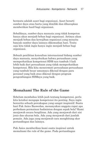 Antusiasme - Kompetensi - Network   57



bermutu adalah asset bagi organisasi. Asset berarti
sumber daya atau harta yang dimiliki dan diharapkan
memberikan hasil bagi organisasi.

Sebaliknya, sumber daya manusia yang tidak kompeten
hanya akan menjadi beban bagi organisasi. Artinya akan
menjadi beban dan kewajiban organisasi yang menyita
banyak sumber daya lainnya dikemudian hari. Tentu
saja kita tidak ingin hanya ingin menjadi beban bagi
organisasi.

Sebuah penilitian konsultan internasional bidang sumber
daya manusia, menyebutkan bahwa perusahaan yang
memperhatikan kompetensi SDM-nya tumbuh 3 kali
lebih baik dari perusahaan yang tidak memperhatikan
kompetensi. Bila kita mencermati perusahaan-perusahaan
yang tumbuh besar umumnya dikenal dengan para
personel yang baik atau dikenal dengan program
pengembangan SDMnya yang baik.




Memahami The Rule of the Game
Sebelum membahas lebih jauh tentang kompetensi, perlu
kita ketahui mengapa kompetensi itu penting. Saya ingin
bercerita sebuah percakapan yang sangat inspiratif. Suatu
hari Pak Anies Baswedan, menanyakan anggota rapat apa
perbedaan permainan badminton dengan sepak bola? Kami
menjawab secara bergiliran. Ada yang menjawab dari sisi
jenis dan ukuran bola. Ada yang menjawab dari jumlah
pemain. Ada juga yang menjawab cara menghitung skor
pertandingan dan lainnya.

Pak Anies memberikan kami suatu inspirasi untuk
memahami the rule of the game. Pada pertandingan
 