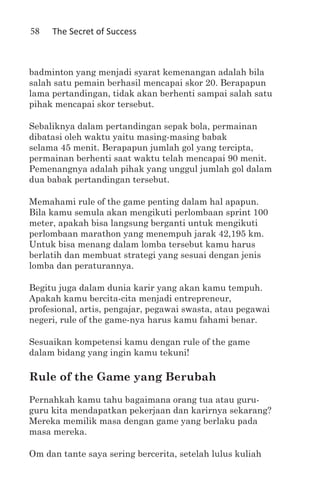 58   The Secret of Success



badminton yang menjadi syarat kemenangan adalah bila
salah satu pemain berhasil mencapai skor 20. Berapapun
lama pertandingan, tidak akan berhenti sampai salah satu
pihak mencapai skor tersebut.

Sebaliknya dalam pertandingan sepak bola, permainan
dibatasi oleh waktu yaitu masing-masing babak
selama 45 menit. Berapapun jumlah gol yang tercipta,
permainan berhenti saat waktu telah mencapai 90 menit.
Pemenangnya adalah pihak yang unggul jumlah gol dalam
dua babak pertandingan tersebut.

Memahami rule of the game penting dalam hal apapun.
Bila kamu semula akan mengikuti perlombaan sprint 100
meter, apakah bisa langsung berganti untuk mengikuti
perlombaan marathon yang menempuh jarak 42,195 km.
Untuk bisa menang dalam lomba tersebut kamu harus
berlatih dan membuat strategi yang sesuai dengan jenis
lomba dan peraturannya.

Begitu juga dalam dunia karir yang akan kamu tempuh.
Apakah kamu bercita-cita menjadi entrepreneur,
profesional, artis, pengajar, pegawai swasta, atau pegawai
negeri, rule of the game-nya harus kamu fahami benar.

Sesuaikan kompetensi kamu dengan rule of the game
dalam bidang yang ingin kamu tekuni!

Rule of the Game yang Berubah
Pernahkah kamu tahu bagaimana orang tua atau guru-
guru kita mendapatkan pekerjaan dan karirnya sekarang?
Mereka memilik masa dengan game yang berlaku pada
masa mereka.

Om dan tante saya sering bercerita, setelah lulus kuliah
 