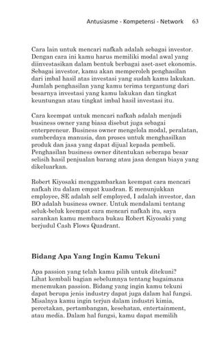Antusiasme - Kompetensi - Network       63



Cara lain untuk mencari nafkah adalah sebagai investor.
Dengan cara ini kamu harus memiliki modal awal yang
diinvestasikan dalam bentuk berbagai aset-aset ekonomis.
Sebagai investor, kamu akan memperoleh penghasilan
dari imbal hasil atas investasi yang sudah kamu lakukan.
Jumlah penghasilan yang kamu terima tergantung dari
besarnya investasi yang kamu lakukan dan tingkat
keuntungan atau tingkat imbal hasil investasi itu.

Cara keempat untuk mencari nafkah adalah menjadi
business owner yang biasa disebut juga sebagai
enterpreneur. Business owner mengelola modal, peralatan,
sumberdaya manusia, dan proses untuk menghasilkan
produk dan jasa yang dapat dijual kepada pembeli.
Penghasilan business owner ditentukan seberapa besar
selisih hasil penjualan barang atau jasa dengan biaya yang
dikeluarkan.

Robert Kiyosaki menggambarkan keempat cara mencari
nafkah itu dalam empat kuadran. E menunjukkan
employee, SE adalah self employed, I adalah investor, dan
BO adalah business owner. Untuk mendalami tentang
seluk-beluk keempat cara mencari nafkah itu, saya
sarankan kamu membaca bukau Robert Kiyosaki yang
berjudul Cash Flows Quadrant.




Bidang Apa Yang Ingin Kamu Tekuni

Apa passion yang telah kamu pilih untuk ditekuni?
Lihat kembali bagian sebelumnya tentang bagaimana
menemukan passion. Bidang yang ingin kamu tekuni
dapat berupa jenis industry dapat juga dalam hal fungsi.
Misalnya kamu ingin terjun dalam industri kimia,
percetakan, pertambangan, kesehatan, entertainment,
atau media. Dalam hal fungsi, kamu dapat memilih
 