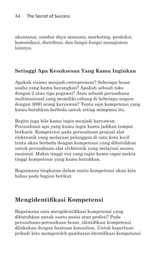 64   The Secret of Success



akuntansi, sumber daya manusia, marketing, produksi,
komunikasi, distribusi, dan fungsi-fungsi manajemen
lainnya.




Setinggi Apa Kesuksesan Yang Kamu Inginkan

Apakah visimu menjadi entrepreneur? Seberapa besar
usaha yang kamu bayangkan? Apakah sebuah toko
dengan 2 atau tiga pegawai? Atau sebuah perusahaan
multinasional yang memiliki cabang di beberapa negara
dengan 3000 orang karyawan? Tentu saja kompetensi yang
kamu butuhkan berbeda untuk setiap mimpimu itu.

Begitu juga bila kamu ingin menjadi karyawan.
Perusahaan apa yang kamu ingin kamu jadikan tempat
berkarir. Kompetensi pada perusahaan penjual alat
elektronik yang melayani pelanggan di satu kota kecil
tentu akan berbeda dengan kompetensi yang dibutuhkan
untuk perusahaan alat elektronik yang melayani secara
nasional. Makin tinggi visi yang ingin kamu capai makin
tinggi kompetensi yang kamu butuhkan.

Bagaimana tingkatan dalam suatu kompetensi akan kita
bahas pada bagian berikut.




Mengidentifikasi Kompetensi
Bagaimana cara mengidentifikasi kompetensi yang
dibutuhkan untuk suatu posisi atau profesi? Pada
perusahaan-perusahaan besar, identifikasi kompetensi
dilakukan dengan bantuan konsultan. Untuk keperluan
pribadi kita memperoleh gambaran identifikasi kompetensi
 