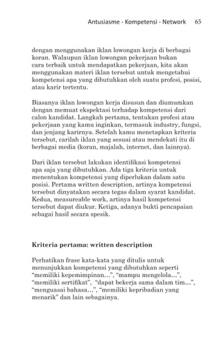 Antusiasme - Kompetensi - Network   65



dengan menggunakan iklan lowongan kerja di berbagai
koran. Walaupun iklan lowongan pekerjaan bukan
cara terbaik untuk mendapatkan pekerjaan, kita akan
menggunakan materi iklan tersebut untuk mengetahui
kompetensi apa yang dibutuhkan oleh suatu profesi, posisi,
atau karir tertentu.

Biasanya iklan lowongan kerja disusun dan diumumkan
dengan memuat ekspektasi terhadap kompetensi dari
calon kandidat. Langkah pertama, tentukan profesi atau
pekerjaan yang kamu inginkan, termasuk industry, fungsi,
dan jenjang karirnya. Setelah kamu menetapkan kriteria
tersebut, carilah iklan yang sesuai atau mendekati itu di
berbagai media (koran, majalah, internet, dan lainnya).

Dari iklan tersebut lakukan identifikasi kompetensi
apa saja yang dibutuhkan. Ada tiga kriteria untuk
menentukan kompetensi yang diperlukan dalam satu
posisi. Pertama written description, artinya kompetensi
tersebut dinyatakan secara tegas dalam syarat kandidat.
Kedua, measureable work, artinya hasil kompetensi
tersebut dapat diukur. Ketiga, adanya bukti pencapaian
sebagai hasil secara spesik.



Kriteria pertama: written description

Perhatikan frase kata-kata yang ditulis untuk
menunjukkan kompetensi yang dibutuhkan seperti
“memiliki kepemimpinan…”, “mampu mengelola…”,
“memiliki sertifikat”, “dapat bekerja sama dalam tim…”,
“menguasai bahasa…”, “memiliki kepribadian yang
menarik” dan lain sebagainya.
 