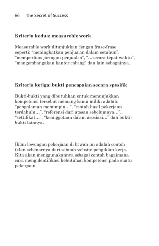 66   The Secret of Success



Kriteria kedua: measureble work

Measurable work ditunjukkan dengan frase-frase
seperti: “meningkatkan penjualan dalam setahun”,
“memperluas jaringan penjualan”, “…secara tepat waktu”,
“mengembangakan kantor cabang” dan lain sebagainya.



Kriteria ketiga: bukti pencapaian secara spesifik

Bukti-bukti yang dibutuhkan untuk menunjukkan
kompetensi tersebut memang kamu miliki adalah:
“pengalaman memimpin…”, “contoh hasil pekerjaan
terdahulu…”, “referensi dari atasan sebelumnya…”,
“settifikat…”, “keanggotaan dalam asosiasi…” dan bukti-
bukti lainnya.



Iklan lowongan pekerjaan di bawah ini adalah contoh
iklan sebenarnya dari sebuah website pengiklan kerja.
Kita akan menggunakannya sebagai contoh bagaimana
cara mengidentifikasi kebutuhan kompetensi pada suatu
pekerjaan.
 