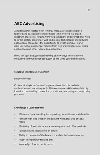 67



ABC Advertising
A digital agency located near Tomang, West Jakarta is looking for a
talented and passionate team members to be involved in a broad
spectrum of projects, ranging from web campaigns and promotional work
to larger portals, proprietary web and mobile technologies and software
applications. You will get the opportunity to create a unique, world-
class interactive experiences ranging from web and mobile, social media
applications and other rich media applications.

If you can’t get enough experimenting on new ways to create more
innovative communication tools, join us and write your qualifications.




CONTENT STRATEGIST @ JAKARTA

Responsibilities:

Content strategist defines and implements contents for websites,
applications and marketing tools. This role requires skills to translate big
ideas into outstanding content for promotional, marketing and advertising
purposes.




Knowledge & Qualifications:

•	   Minimum 2 years working in copywriting, journalism or social media
•	   Familiar with idea creation and content writing for web or social
     media
•	   Mastering of work documentation using microsoft office products
•	   Passionate and keep an eye on details
•	   Ability to think out of the box and translate the ideas into words
•	   Fluent in english written and oral
•	   Knowledge of social media trends
 