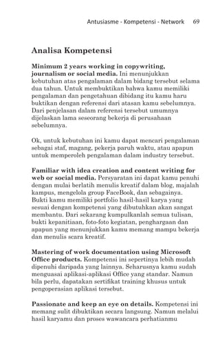 Antusiasme - Kompetensi - Network   69



Analisa Kompetensi
Minimum 2 years working in copywriting,
journalism or social media. Ini menunjukkan
kebutuhan atas pengalaman dalam bidang tersebut selama
dua tahun. Untuk membuktikan bahwa kamu memiliki
pengalaman dan pengetahuan dibidang itu kamu haru
buktikan dengan referensi dari atasan kamu sebelumnya.
Dari penjelasan dalam referensi tersebut umumnya
dijelaskan lama seseorang bekerja di perusahaan
sebelumnya.

Ok, untuk kebutuhan ini kamu dapat mencari pengalaman
sebagai staf, magang, pekerja paruh waktu, atau apapun
untuk memperoleh pengalaman dalam industry tersebut.

Familiar with idea creation and content writing for
web or social media. Persyaratan ini dapat kamu penuhi
dengan mulai berlatih menulis kreatif dalam blog, majalah
kampus, mengelola group FaceBook, dan sebagainya.
Bukti kamu memiliki portfolio hasil-hasil karya yang
sesuai dengan kompetensi yang dibutuhkan akan sangat
membantu. Dari sekarang kumpulkanlah semua tulisan,
bukti kepanitiaan, foto-foto kegiatan, penghargaan dan
apapun yang menunjukkan kamu memang mampu bekerja
dan menulis scara kreatif.

Mastering of work documentation using Microsoft
Office products. Kompetensi ini sepertinya lebih mudah
dipenuhi daripada yang lainnya. Seharusnya kamu sudah
menguasai aplikasi-aplikasi Office yang standar. Namun
bila perlu, dapatakan sertifikat training khusus untuk
pengoperasian aplikasi tersebut.

Passionate and keep an eye on details. Kompetensi ini
memang sulit dibuktikan secara langsung. Namun melalui
hasil karyamu dan proses wawancara perhatianmu
 