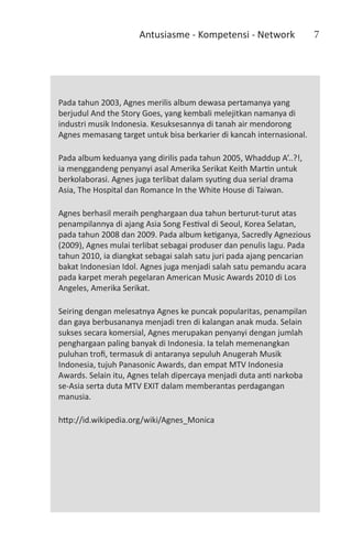 Antusiasme - Kompetensi - Network                 7




Pada tahun 2003, Agnes merilis album dewasa pertamanya yang
berjudul And the Story Goes, yang kembali melejitkan namanya di
industri musik Indonesia. Kesuksesannya di tanah air mendorong
Agnes memasang target untuk bisa berkarier di kancah internasional.

Pada album keduanya yang dirilis pada tahun 2005, Whaddup A’..?!,
ia menggandeng penyanyi asal Amerika Serikat Keith Martin untuk
berkolaborasi. Agnes juga terlibat dalam syuting dua serial drama
Asia, The Hospital dan Romance In the White House di Taiwan.

Agnes berhasil meraih penghargaan dua tahun berturut-turut atas
penampilannya di ajang Asia Song Festival di Seoul, Korea Selatan,
pada tahun 2008 dan 2009. Pada album ketiganya, Sacredly Agnezious
(2009), Agnes mulai terlibat sebagai produser dan penulis lagu. Pada
tahun 2010, ia diangkat sebagai salah satu juri pada ajang pencarian
bakat Indonesian Idol. Agnes juga menjadi salah satu pemandu acara
pada karpet merah pegelaran American Music Awards 2010 di Los
Angeles, Amerika Serikat.

Seiring dengan melesatnya Agnes ke puncak popularitas, penampilan
dan gaya berbusananya menjadi tren di kalangan anak muda. Selain
sukses secara komersial, Agnes merupakan penyanyi dengan jumlah
penghargaan paling banyak di Indonesia. Ia telah memenangkan
puluhan trofi, termasuk di antaranya sepuluh Anugerah Musik
Indonesia, tujuh Panasonic Awards, dan empat MTV Indonesia
Awards. Selain itu, Agnes telah dipercaya menjadi duta anti narkoba
se-Asia serta duta MTV EXIT dalam memberantas perdagangan
manusia.

http://id.wikipedia.org/wiki/Agnes_Monica
 