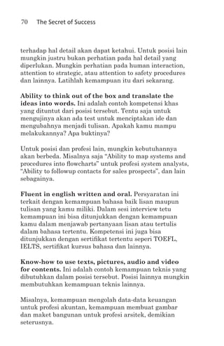 70   The Secret of Success



terhadap hal detail akan dapat ketahui. Untuk posisi lain
mungkin justru bukan perhatian pada hal detail yang
diperlukan. Mungkin perhatian pada human interaction,
attention to strategic, atau attention to safety procedures
dan lainnya. Latihlah kemampuan itu dari sekarang.

Ability to think out of the box and translate the
ideas into words. Ini adalah contoh kompetensi khas
yang dituntut dari posisi tersebut. Tentu saja untuk
mengujinya akan ada test untuk menciptakan ide dan
mengubahnya menjadi tulisan. Apakah kamu mampu
melakukannya? Apa buktinya?

Untuk posisi dan profesi lain, mungkin kebutuhannya
akan berbeda. Misalnya saja “Ability to map systems and
procedures into flowcharts” untuk profesi system analysts,
“Ability to followup contacts for sales prospects”, dan lain
sebagainya.

Fluent in english written and oral. Persyaratan ini
terkait dengan kemampuan bahasa baik lisan maupun
tulisan yang kamu miliki. Dalam sesi interview tetu
kemampuan ini bisa ditunjukkan dengan kemampuan
kamu dalam menjawab pertanyaan lisan atau tertulis
dalam bahasa tertentu. Kompetensi ini juga bisa
ditunjukkan dengan sertifikat tertentu seperi TOEFL,
IELTS, sertifikat kursus bahasa dan lainnya.

Know-how to use texts, pictures, audio and video
for contents. Ini adalah contoh kemampuan teknis yang
dibutuhkan dalam posisi tersebut. Posisi lainnya mungkin
membutuhkan kemampuan teknis lainnya.

Misalnya, kemampuan mengolah data-data keuangan
untuk profesi akuntan, kemampuan membuat gambar
dan maket bangunan untuk profesi arsitek, demikian
seterusnya.
 