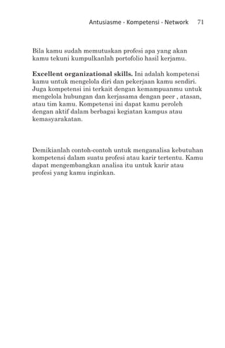 Antusiasme - Kompetensi - Network   71



Bila kamu sudah memutuskan profesi apa yang akan
kamu tekuni kumpulkanlah portofolio hasil kerjamu.

Excellent organizational skills. Ini adalah kompetensi
kamu untuk mengelola diri dan pekerjaan kamu sendiri.
Juga kompetensi ini terkait dengan kemampuanmu untuk
mengelola hubungan dan kerjasama dengan peer , atasan,
atau tim kamu. Kompetensi ini dapat kamu peroleh
dengan aktif dalam berbagai kegiatan kampus atau
kemasyarakatan.



Demikianlah contoh-contoh untuk menganalisa kebutuhan
kompetensi dalam suatu profesi atau karir tertentu. Kamu
dapat mengembangkan analisa itu untuk karir atau
profesi yang kamu inginkan.
 