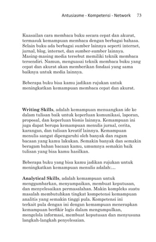 Antusiasme - Kompetensi - Network    73



Kuasailan cara membaca buku secara cepat dan akurat,
termasuk kemampuan membaca dengan berbagai bahasa.
Selain buku ada berbagai sumber lainnya seperti internet,
jurnal, blog, internet, dan sumber-sumber lainnya.
Masing-masing media tersebut memiliki teknik membaca
tersendiri. Namun, menguasai teknik membaca buku yang
cepat dan akurat akan memberikan fondasi yang sama
baiknya untuk media lainnya.

Beberapa buku bisa kamu jadikan rujukan untuk
meningkatkan kemampuan membaca cepat dan akurat.



Writing Skills, adalah kemampuan menuangkan ide ke
dalam tulisan baik untuk keperluan komunikasi, laporan,
proposal, dan keperluan bisnis lainnya. Kemampuan ini
juga dapat berupa kemampuan menulis jurnal, cerita,
karangan, dan tulisan kreatif lainnya. Kemampuan
menulis sangat dipengaruhi oleh banyak dan ragam
bacaan yang kamu lakukan. Semakin banyak dan semakin
beragam bahan bacaan kamu, umumnya semakin baik
tulisan yang bisa kamu hasilkan.

Beberapa buku yang bisa kamu jadikan rujukan untuk
meningkatkan kemampuan menulis adalah:…

Analytical Skills, adalah kemampuan untuk
menggambarkan, menyampaikan, membuat keputusan,
dan menyelesaikan permasalahan. Makin kompleks suatu
masalah membutuhkan tingkat kompetensi kemampuan
analitis yang semakin tinggi pula. Kompetensi ini
terkait pula dengan ini dengan kemampuan menerapkan
kemampuan berfikir logis dalam mengumpulkan,
mengelola informasi, membuat keputusan dan menyusuna
langkah-langkah penyelesaian.
 