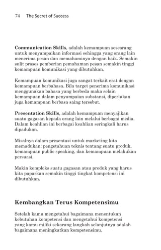 74   The Secret of Success




Communication Skills, adalah kemampuan seseorang
untuk menyampaikan informasi sehingga yang orang lain
menerima pesan dan memahaminya dengan baik. Semakin
sulit proses pemberian pemahaman pesan semakin tinggi
kemampuan komunikasi yang dibutuhkan.

Kemampuan komunikasi juga sangat terkait erat dengan
kemampuan berbahasa. Bila target penerima komunikasi
menggunakan bahasa yang berbeda maka selain
kemampuan dalam penyampaian substansi, diperlukan
juga kemampuan berbasa saing tersebut.

Presentation Skills, adalah kemampuan menyajikan
suatu gagasan kepada orang lain melalui berbagai media.
Dalam keahlian ini berbagai keahlian seringkali harus
dipadukan.

Misalnya dalam presentasi untuk marketing kita
memadukan: pengetahuan teknis tentang suatu produk,
kemampuan public speaking, dan kemampuan melakukan
persuasi.

Makin kompleks suatu gagasan atau produk yang harus
kita paparkan semakin tinggi tingkat kompetensi ini
dibutuhkan.




Kembangkan Terus Kompetensimu
Setelah kamu mengetahui bagaimana menentukan
kebutuhan kompetensi dan mengetahui kompetensi
yang kamu miliki sekarang langkah selanjutnya adalah
bagaimana meningkatkan kompetensimu.
 
