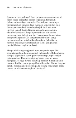 80   The Secret of Success



Apa peran perusahaan? Saat ini perusahaan mengalami
masa super kompetisi dalam segala hal termasuk
dalam sumber daya manusia. Perusahaan umumnya
menginginkan sumber daya manusia yang sudah siap
dan dapat memberi kontribusi sejak hari pertama
mereka masuk kerja. Karenanya, satu perusahaan
akan berkompetisi dengan perusahaan lain untuk
memenangkan talent war itu. Perusahaan hanya akan
mengembangkan SDM yang memiliki talent yang
menguntungkan untuk dikembangkan. Sebaliknya,
mereka akan segera melepaskan talent yang hanya
menjadi beban bagi organisasi.

Mengambil tanggung jawab atas pengembangan diri
sendiri membuat kamu menjadi independen. Bukan hanya
sebagai pegawai di suatu perusahaan tapi juga sebagai
entrepreneur. Kompetensi yang kamu bangun akan
menjadi aset bagi dirimu dan bagi market di mana kamu
berada. Jadilan talent yang dibutuhkan dan diburu banyak
pihak. Milikilah kompetensi pada bidang yang ingin kamu
tekuni untuk memenangkan kompetisi.
 