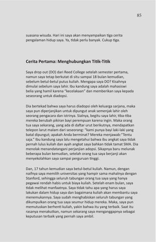 85



suasana wisuda. Hari ini saya akan menyampaikan tiga cerita
pengalaman hidup saya. Ya, tidak perlu banyak. Cukup tiga.




Cerita Pertama: Menghubungkan Titik-Titik

Saya drop out (DO) dari Reed College setelah semester pertama,
namun saya tetap berkutat di situ sampai 18 bulan kemudian,
sebelum betul-betul putus kuliah. Mengapa saya DO? Kisahnya
dimulai sebelum saya lahir. Ibu kandung saya adalah mahasiswi
belia yang hamil karena “kecelakaan” dan memberikan saya kepada
seseorang untuk diadopsi.

Dia bertekad bahwa saya harus diadopsi oleh keluarga sarjana, maka
saya pun diperjanjikan untuk dipungut anak semenjak lahir oleh
seorang pengacara dan istrinya. Sialnya, begitu saya lahir, tiba-tiba
mereka berubah pikiran bayi perempuan karena ingin. Maka orang
tua saya sekarang, yang ada di daftar urut berikutnya, mendapatkan
telepon larut malam dari seseorang: “kami punya bayi laki-laki yang
batal dipungut; apakah Anda berminat? Mereka menjawab:“Tentu
saja.” Ibu kandung saya lalu mengetahui bahwa ibu angkat saya tidak
pernah lulus kuliah dan ayah angkat saya bahkan tidak tamat SMA. Dia
menolak menandatangani perjanjian adopsi. Sikapnya baru melunak
beberapa bulan kemudian, setelah orang tua saya berjanji akan
menyekolahkan saya sampai perguruan tinggi.

Dan, 17 tahun kemudian saya betul-betul kuliah. Namun, dengan
naifnya saya memilih universitas yang hampir sama mahalnya dengan
Stanford, sehingga seluruh tabungan orang tua saya yang hanya
pegawai rendah habis untuk biaya kuliah. Setelah enam bulan, saya
tidak melihat manfaatnya. Saya tidak tahu apa yang harus saya
lakukan dalam hidup saya dan bagaimana kuliah akan membantu saya
menemukannya. Saya sudah menghabiskan seluruh tabungan yang
dikumpulkan orang tua saya seumur hidup mereka. Maka, saya pun
memutuskan berhenti kuliah, yakin bahwa itu yang terbaik. Saat itu
rasanya menakutkan, namun sekarang saya menganggapnya sebagai
keputusan terbaik yang pernah saya ambil.
 
