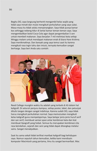 86



 Begitu DO, saya langsung berhenti mengambil kelas wajib yang
 tidak saya minati dan mulai mengikuti perkuliahan yang saya sukai.
 Masa-masa itu tidak selalu menyenangkan. Saya tidak punya kamar
 kos sehingga nebeng tidur di lantai kamar teman-teman saya. Saya
 mengembalikan botol Coca-Cola agar dapat pengembalian 5 sen
 untuk membeli makanan. Saya berjalan 7 mil melintasi kota setiap
 Minggu malam untuk mendapat makanan enak di biara Hare Krishna.
 Saya menikmatinya. Dan banyak yang saya temui saat itu karena
 mengikuti rasa ingin tahu dan intuisi, ternyata kemudian sangat
 berharga. Saya beri Anda satu contoh:




 Reed College mungkin waktu itu adalah yang terbaik di AS dalam hal
 kaligrafi. Di seluruh penjuru kampus, setiap poster, label, dan petunjuk
 ditulis tangan dengan sangat indahnya. Karena sudah DO, saya tidak
 harus mengikuti perkuliahan normal. Saya memutuskan mengikuti
 kelas kaligrafi guna mempelajarinya. Saya belajar jenis-jenis huruf serif
 dan san serif, membuat variasi spasi antar kombinasi kata dan kiat
 membuat tipografi yang hebat. Semua itu merupakan kombinasi cita
 rasa keindahan, sejarah dan seni yang tidak dapat ditangkap melalui
 sains. Sangat menakjubkan.

 Saat itu sama sekali tidak terlihat manfaat kaligrafi bagi kehidupan
 saya. Namun sepuluh tahun kemudian, ketika kami mendisain
 komputer Macintosh yang pertama, ilmu itu sangat bermanfaat. Mac
 