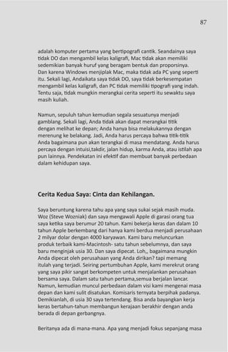 87



adalah komputer pertama yang bertipografi cantik. Seandainya saya
tidak DO dan mengambil kelas kaligrafi, Mac tidak akan memiliki
sedemikian banyak huruf yang beragam bentuk dan proporsinya.
Dan karena Windows menjiplak Mac, maka tidak ada PC yang seperti
itu. Sekali lagi, Andaikata saya tidak DO, saya tidak berkesempatan
mengambil kelas kaligrafi, dan PC tidak memiliki tipografi yang indah.
Tentu saja, tidak mungkin merangkai cerita seperti itu sewaktu saya
masih kuliah.

Namun, sepuluh tahun kemudian segala sesuatunya menjadi
gamblang. Sekali lagi, Anda tidak akan dapat merangkai titik
dengan melihat ke depan; Anda hanya bisa melakukannya dengan
merenung ke belakang. Jadi, Anda harus percaya bahwa titik-titik
Anda bagaimana pun akan terangkai di masa mendatang. Anda harus
percaya dengan intuisi,takdir, jalan hidup, karma Anda, atau istilah apa
pun lainnya. Pendekatan ini efektif dan membuat banyak perbedaan
dalam kehidupan saya.




Cerita Kedua Saya: Cinta dan Kehilangan.

Saya beruntung karena tahu apa yang saya sukai sejak masih muda.
Woz (Steve Wozniak) dan saya mengawali Apple di garasi orang tua
saya ketika saya berumur 20 tahun. Kami bekerja keras dan dalam 10
tahun Apple berkembang dari hanya kami berdua menjadi perusahaan
2 milyar dolar dengan 4000 karyawan. Kami baru meluncurkan
produk terbaik kami-Macintosh- satu tahun sebelumnya, dan saya
baru menginjak usia 30. Dan saya dipecat. Loh,, bagaimana mungkin
Anda dipecat oleh perusahaan yang Anda dirikan? tapi memang
itulah yang terjadi. Seiring pertumbuhan Apple, kami merekrut orang
yang saya pikir sangat berkompeten untuk menjalankan perusahaan
bersama saya. Dalam satu tahun pertama,semua berjalan lancar.
Namun, kemudian muncul perbedaan dalam visi kami mengenai masa
depan dan kami sulit disatukan. Komisaris ternyata berpihak padanya.
Demikianlah, di usia 30 saya tertendang. Bisa anda bayangkan kerja
keras bertahun-tahun membangun kerajaan berakhir dengan anda
berada di depan gerbangnya.

Beritanya ada di mana-mana. Apa yang menjadi fokus sepanjang masa
 