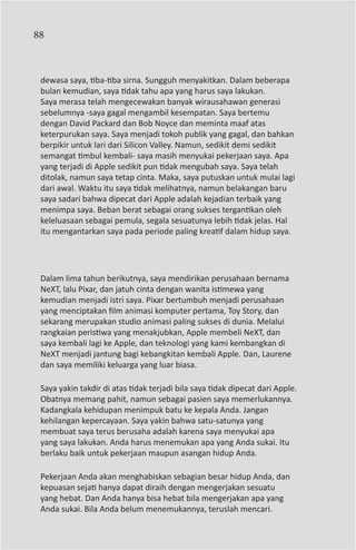 88



 dewasa saya, tiba-tiba sirna. Sungguh menyakitkan. Dalam beberapa
 bulan kemudian, saya tidak tahu apa yang harus saya lakukan.
 Saya merasa telah mengecewakan banyak wirausahawan generasi
 sebelumnya -saya gagal mengambil kesempatan. Saya bertemu
 dengan David Packard dan Bob Noyce dan meminta maaf atas
 keterpurukan saya. Saya menjadi tokoh publik yang gagal, dan bahkan
 berpikir untuk lari dari Silicon Valley. Namun, sedikit demi sedikit
 semangat timbul kembali- saya masih menyukai pekerjaan saya. Apa
 yang terjadi di Apple sedikit pun tidak mengubah saya. Saya telah
 ditolak, namun saya tetap cinta. Maka, saya putuskan untuk mulai lagi
 dari awal. Waktu itu saya tidak melihatnya, namun belakangan baru
 saya sadari bahwa dipecat dari Apple adalah kejadian terbaik yang
 menimpa saya. Beban berat sebagai orang sukses tergantikan oleh
 keleluasaan sebagai pemula, segala sesuatunya lebih tidak jelas. Hal
 itu mengantarkan saya pada periode paling kreatif dalam hidup saya.




 Dalam lima tahun berikutnya, saya mendirikan perusahaan bernama
 NeXT, lalu Pixar, dan jatuh cinta dengan wanita istimewa yang
 kemudian menjadi istri saya. Pixar bertumbuh menjadi perusahaan
 yang menciptakan film animasi komputer pertama, Toy Story, dan
 sekarang merupakan studio animasi paling sukses di dunia. Melalui
 rangkaian peristiwa yang menakjubkan, Apple membeli NeXT, dan
 saya kembali lagi ke Apple, dan teknologi yang kami kembangkan di
 NeXT menjadi jantung bagi kebangkitan kembali Apple. Dan, Laurene
 dan saya memiliki keluarga yang luar biasa.

 Saya yakin takdir di atas tidak terjadi bila saya tidak dipecat dari Apple.
 Obatnya memang pahit, namun sebagai pasien saya memerlukannya.
 Kadangkala kehidupan menimpuk batu ke kepala Anda. Jangan
 kehilangan kepercayaan. Saya yakin bahwa satu-satunya yang
 membuat saya terus berusaha adalah karena saya menyukai apa
 yang saya lakukan. Anda harus menemukan apa yang Anda sukai. Itu
 berlaku baik untuk pekerjaan maupun asangan hidup Anda.

 Pekerjaan Anda akan menghabiskan sebagian besar hidup Anda, dan
 kepuasan sejati hanya dapat diraih dengan mengerjakan sesuatu
 yang hebat. Dan Anda hanya bisa hebat bila mengerjakan apa yang
 Anda sukai. Bila Anda belum menemukannya, teruslah mencari.
 