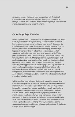 89



Jangan menyerah. Hati Anda akan mengatakan bila Anda telah
menemukannya. Sebagaimana halnya dengan hubungan hebat
lainnya, semakin lama-semakin mesra Anda dengannya. Jadi, teruslah
mencari sampai ketemu. Jangan berhenti.




Cerita Ketiga Saya: Kematian

Ketika saya berumur 17, saya membaca ungkapan yang kurang lebih
berbunyi: “Bila kamu menjalani hidup seolah-olah hari itu adalah
hari terakhirmu, maka suatu hari kamu akan benar.” Ungkapan itu
membekas dalam diri saya, dan semenjak saat itu, selama 33 tahun
terakhir, saya selalu melihat ke cermin setiap pagi dan bertanya
kepada diri sendiri: “Bila ini adalah hari terakhir saya, apakah
saya tetap melakukan apa yang akan saya lakukan hari ini?” Bila
jawabannya selalu “tidak” dalam beberapa hari berturut-turut, saya
tahu saya harus berubah. Mengingat bahwa saya akan segera mati
adalah kiat penting yang saya temukan untuk membantu membuat
keputusan besar. Karena hampir segala sesuatu-semua harapan
eksternal, kebanggaan, takut malu atau gagal-tidak lagi bermanfaat
saat menghadapi kematian. Hanya yang hakiki yang tetap ada.
Mengingat kematian adalah cara terbaik yang saya tahu untuk
menghindari jebakan berpikir bahwa Anda akan kehilangan sesuatu.
Anda tidak memiliki apa-apa. Sama sekali tidak ada alasan untuk tidak
mengikuti kata hati Anda.

Sekitar setahun yang lalu saya didiagnosis mengidap kanker. Saya
menjalani scan pukul 7:30 pagi dan hasilnya jelas menunjukkan saya
memiliki tumor pankreas. Saya bahkan tidak tahu apa itu pankreas.
Para dokter mengatakan kepada saya bahwa hampir pasti jenisnya
adalah yang tidak dapat diobati. Harapan hidup saya tidak lebih
dari 3-6 bulan. Dokter menyarankan saya pulang ke rumah dan
membereskan segala sesuatunya, yang merupakan sinyal dokter
agar saya bersiap mati. Artinya, Anda harus menyampaikan kepada
anak Anda dalam beberapa menit segala hal yang Anda rencanakan
dalam sepuluh tahun mendatang. Artinya, memastikan bahwa
segalanya diatur agar mudah bagi keluarga Anda. Artinya, Anda harus
mengucapkan selamat tinggal.
 