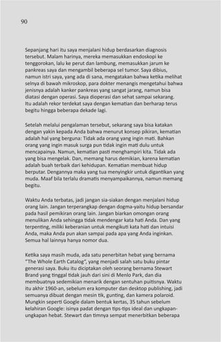 90



 Sepanjang hari itu saya menjalani hidup berdasarkan diagnosis
 tersebut. Malam harinya, mereka memasukkan endoskopi ke
 tenggorokan, lalu ke perut dan lambung, memasukkan jarum ke
 pankreas saya dan mengambil beberapa sel tumor. Saya dibius,
 namun istri saya, yang ada di sana, mengatakan bahwa ketika melihat
 selnya di bawah mikroskop, para dokter menangis mengetahui bahwa
 jenisnya adalah kanker pankreas yang sangat jarang, namun bisa
 diatasi dengan operasi. Saya dioperasi dan sehat sampai sekarang.
 Itu adalah rekor terdekat saya dengan kematian dan berharap terus
 begitu hingga beberapa dekade lagi.

 Setelah melalui pengalaman tersebut, sekarang saya bisa katakan
 dengan yakin kepada Anda bahwa menurut konsep pikiran, kematian
 adalah hal yang berguna: Tidak ada orang yang ingin mati. Bahkan
 orang yang ingin masuk surga pun tidak ingin mati dulu untuk
 mencapainya. Namun, kematian pasti menghampiri kita. Tidak ada
 yang bisa mengelak. Dan, memang harus demikian, karena kematian
 adalah buah terbaik dari kehidupan. Kematian membuat hidup
 berputar. Dengannya maka yang tua menyingkir untuk digantikan yang
 muda. Maaf bila terlalu dramatis menyampaikannya, namun memang
 begitu.

 Waktu Anda terbatas, jadi jangan sia-siakan dengan menjalani hidup
 orang lain. Jangan terperangkap dengan dogma-yaitu hidup bersandar
 pada hasil pemikiran orang lain. Jangan biarkan omongan orang
 menulikan Anda sehingga tidak mendengar kata hati Anda. Dan yang
 terpenting, miliki keberanian untuk mengikuti kata hati dan intuisi
 Anda, maka Anda pun akan sampai pada apa yang Anda inginkan.
 Semua hal lainnya hanya nomor dua.

 Ketika saya masih muda, ada satu penerbitan hebat yang bernama
 “The Whole Earth Catalog“, yang menjadi salah satu buku pintar
 generasi saya. Buku itu diciptakan oleh seorang bernama Stewart
 Brand yang tinggal tidak jauh dari sini di Menlo Park, dan dia
 membuatnya sedemikian menarik dengan sentuhan puitisnya. Waktu
 itu akhir 1960-an, sebelum era komputer dan desktop publishing, jadi
 semuanya dibuat dengan mesin tik, gunting, dan kamera polaroid.
 Mungkin seperti Google dalam bentuk kertas, 35 tahun sebelum
 kelahiran Google: isinya padat dengan tips-tips ideal dan ungkapan-
 ungkapan hebat. Stewart dan timnya sempat menerbitkan beberapa
 
