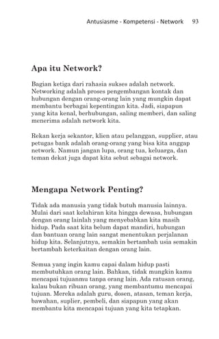 Antusiasme - Kompetensi - Network    93




Apa itu Network?
Bagian ketiga dari rahasia sukses adalah network.
Networking adalah proses pengembangan kontak dan
hubungan dengan orang-orang lain yang mungkin dapat
membantu berbagai kepentingan kita. Jadi, siapapun
yang kita kenal, berhubungan, saling memberi, dan saling
menerima adalah network kita.

Rekan kerja sekantor, klien atau pelanggan, supplier, atau
petugas bank adalah orang-orang yang bisa kita anggap
network. Namun jangan lupa, orang tua, keluarga, dan
teman dekat juga dapat kita sebut sebagai network.




Mengapa Network Penting?
Tidak ada manusia yang tidak butuh manusia lainnya.
Mulai dari saat kelahiran kita hingga dewasa, hubungan
dengan orang lainlah yang menyebabkan kita masih
hidup. Pada saat kita belum dapat mandiri, hubungan
dan bantuan orang lain sangat menentukan perjalanan
hidup kita. Selanjutnya, semakin bertambah usia semakin
bertambah keterkaitan dengan orang lain.

Semua yang ingin kamu capai dalam hidup pasti
membutuhkan orang lain. Bahkan, tidak mungkin kamu
mencapai tujuanmu tanpa orang lain. Ada ratusan orang,
kalau bukan ribuan orang, yang membantumu mencapai
tujuan. Mereka adalah guru, dosen, atasan, teman kerja,
bawahan, suplier, pembeli, dan siapapun yang akan
membantu kita mencapai tujuan yang kita tetapkan.
 