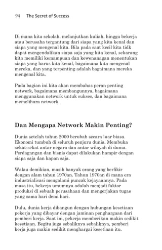 94   The Secret of Success



Di mana kita sekolah, melanjutkan kuliah, hingga bekerja
atau berusaha tergantung dari siapa yang kita kenal dan
siapa yang mengenal kita. Bila pada saat kecil kita tidk
dapat mengendalikan siapa saja yang kita kenal, sekarang
kita memiliki kemampuan dan kewenanagan menentukan
siapa yang harus kita kenal, bagaimana kita mengenal
mereka, dan yang terpenting adalah bagaimana mereka
mengenal kita.

Pada bagian ini kita akan membahas peran penting
network, bagaimana membangunnya, bagaimana
menggunakan network untuk sukses, dan bagaimana
memelihara network.




Dan Mengapa Network Makin Penting?
Dunia setelah tahun 2000 berubah secara luar biasa.
Ekonomi tumbuh di seluruh penjuru dunia. Membuka
sekat-sekat antar negara dan antar wilayah di dunia.
Perdagangan dan bisnis dapat dilakukan hampir dengan
siapa saja dan kapan saja.

Walau demikian, masih banyak orang yang berfikir
dengan alam tahun 1970an. Tahun 1970an di mana era
industrialisasi mengalami puncak kejayaannya. Pada
masa itu, bekerja umumnya adalah menjadi faktor
produksi di sebuah perusahaan dan mengerjakan tugas
yang sama hari demi hari.

Dulu, dunia kerja dibangun dengan hubungan kesetiaan
pekerja yang dibayar dengan jaminan penghargaan dari
pemberi kerja. Saat ini, pekerja memberikan makin sedikit
kesetiaan. Begitu juga sebaliknya sebaliknya, pemberi
kerja juga makin sedikit menghargai kesetiaan itu.
 