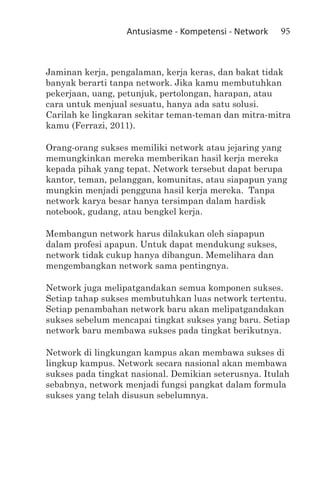 Antusiasme - Kompetensi - Network   95



Jaminan kerja, pengalaman, kerja keras, dan bakat tidak
banyak berarti tanpa network. Jika kamu membutuhkan
pekerjaan, uang, petunjuk, pertolongan, harapan, atau
cara untuk menjual sesuatu, hanya ada satu solusi.
Carilah ke lingkaran sekitar teman-teman dan mitra-mitra
kamu (Ferrazi, 2011).

Orang-orang sukses memiliki network atau jejaring yang
memungkinkan mereka memberikan hasil kerja mereka
kepada pihak yang tepat. Network tersebut dapat berupa
kantor, teman, pelanggan, komunitas, atau siapapun yang
mungkin menjadi pengguna hasil kerja mereka. Tanpa
network karya besar hanya tersimpan dalam hardisk
notebook, gudang, atau bengkel kerja.

Membangun network harus dilakukan oleh siapapun
dalam profesi apapun. Untuk dapat mendukung sukses,
network tidak cukup hanya dibangun. Memelihara dan
mengembangkan network sama pentingnya.

Network juga melipatgandakan semua komponen sukses.
Setiap tahap sukses membutuhkan luas network tertentu.
Setiap penambahan network baru akan melipatgandakan
sukses sebelum mencapai tingkat sukses yang baru. Setiap
network baru membawa sukses pada tingkat berikutnya.

Network di lingkungan kampus akan membawa sukses di
lingkup kampus. Network secara nasional akan membawa
sukses pada tingkat nasional. Demikian seterusnya. Itulah
sebabnya, network menjadi fungsi pangkat dalam formula
sukses yang telah disusun sebelumnya.
 