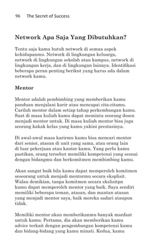 96   The Secret of Success



Network Apa Saja Yang Dibutuhkan?
Tentu saja kamu butuh network di semua aspek
kehidupanmu. Network di lingkungan keluarga,
network di lingkungan sekolah atau kampus, network di
lingkungan kerja, dan di lingkungan lainnya. Identifikasi
beberapa peran penting berikut yang harus ada dalam
network kamu.

Mentor

Mentor adalah pembimbing yang memberikan kamu
panduan menjalani karir atau mencapai cita-citamu.
Carilah mentor dalam setiap tahap perkembangan kamu.
Saat di masa kuliah kamu dapat meminta seorang dosen
menjadi mentor untuk. Di masa kuliah mentor bisa juga
seorang kakak kelas yang kamu yakini prestasinya.

Di awal-awal masa karirmu kamu bisa mencari mentor
dari senior, atasan di unit yang sama, atau orang lain
di luar pekerjaan atau kantor kamu. Yang perlu kamu
pastikan, orang tersebut memiliki kompetensi yang sesuai
dengan bidangmu dan berkomitmen membimbing kamu.

Akan sangat baik bila kamu dapat memperoleh komitmen
seseorang untuk menjadi mentormu secara eksplisit.
Walau demikian, tanpa komitmen secara ekslisitpn
kamu dapat memperoleh mentor yang baik. Saya sendiri
memiliki beberapa teman, atasan, dan mantan atasan
yang menjadi mentor saya, baik mereka sadari ataupun
tidak.

Memiliki mentor akan memberikanmu banyak manfaat
untuk kamu. Pertama, dia akan memberikan kamu
advice terkait dengan pengembangan kompetensi kamu
dan bidang-bidang yang kamu minati. Kedua, kamu
 