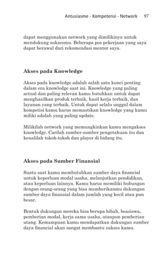 Antusiasme - Kompetensi - Network   97



dapat menggunakan network yang dimilikinya untuk
mendukung suksesmu. Beberapa pos pekerjaan yang saya
dapat berawal dari rekomendasi mentor saya.




Akses pada Knowledge

Akses pada knowledge adalah salah satu kunci penting
dalam era knowledge saat ini. Knowledge yang paling
actual dan paling relevan kamu butuhkan untuk dapat
menghasilkan produk terbaik, hasil kerja terbaik, dan
layanan yang terbaik. Untuk dapat selalu unggul dalam
kompetisi kamu harus memastikan knowledge yang kamu
miliki adalah yang paling update.

Milikilah network yang memungkinkan kamu mengakses
knowledge. Carilah sumber-sumber pengetahuan itu dan
kenalilah tokoh-tokoh dan player di bidang itu.




Akses pada Sumber Finansial

Suatu saat kamu membutuhkan sumber daya financial
untuk keperluan modal usaha, melanjutkan pendidikan,
atau keperluan lainnya. Kamu harus memiliki hubungan
dengan orang-orang yang bisa memberikanmu dukungan
sumber daya finansial dalam jumlah yang kecil atau pun
besar.

Bentuk dukungan mereka bisa berupa hibah, beasiswa,
pemberian modal, kerja sama usaha, ataupun pemberian
utang. Kemampuan kamu mendapatkan dukungan sumber
daya financial akan sangat membantu sukses kamu.
 