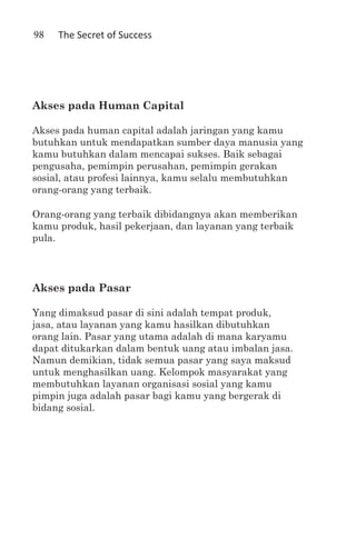 98   The Secret of Success




Akses pada Human Capital

Akses pada human capital adalah jaringan yang kamu
butuhkan untuk mendapatkan sumber daya manusia yang
kamu butuhkan dalam mencapai sukses. Baik sebagai
pengusaha, pemimpin perusahan, pemimpin gerakan
sosial, atau profesi lainnya, kamu selalu membutuhkan
orang-orang yang terbaik.

Orang-orang yang terbaik dibidangnya akan memberikan
kamu produk, hasil pekerjaan, dan layanan yang terbaik
pula.




Akses pada Pasar

Yang dimaksud pasar di sini adalah tempat produk,
jasa, atau layanan yang kamu hasilkan dibutuhkan
orang lain. Pasar yang utama adalah di mana karyamu
dapat ditukarkan dalam bentuk uang atau imbalan jasa.
Namun demikian, tidak semua pasar yang saya maksud
untuk menghasilkan uang. Kelompok masyarakat yang
membutuhkan layanan organisasi sosial yang kamu
pimpin juga adalah pasar bagi kamu yang bergerak di
bidang sosial.
 