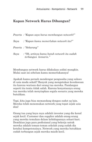 Antusiasme - Kompetensi - Network   99



Kapan Network Harus Dibangun?



Peserta	 :	“Kapan saya harus membangun network?”

Saya	   :	“Kapan kamu memerlukan network itu?”

Peserta	 :	“Sekarang”

Saya	   :	“Ok, artinya kamu butuh network itu sudah
          terbangun kemarin.”



Membangun network harus dilakukan sedini mungkin.
Mulai saat ini sebelum kamu memerlukannya!

Apakah kamu pernah mendengar pengusaha yang sukses
di usia muda sekali? Banyak yang mengatakan kesuksesan
itu karena warisan dari orang tua mereka. Pandangan
seperti itu tentu tidak salah. Karena kenyataanya orang
tua mereka telah menyiapkan segala sesuatu yang mereka
butuhkan.

Tapi, kita juga bisa memandang dengan sudut yg lain.
Mereka telah menemukan network yang tepat sejak usia
dini!

Orang tua yang kaya raya adalah investor yang dia kenal
sejak kecil. Customer dan supplier adalah orang-orang
yang mereka temukan dalam kehidupannya sehari-hari.
Demikian juga para profesional yang bekerja untuk
mereka adalah teman-teman sekolah yang sudah dia
ketahui kompetensinya. Network yang mereka butuhkan
sudah terbangun sejak mereka masih kecil.
 
