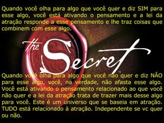 Quando você olha para algo que você quer e diz SIM para esse algo, você está ativando o pensamento e a lei da atração responde a esse pensamento e lhe traz coisas que combinem com esse algo.  Quando você olha para algo que você não quer e diz NÂO para esse algo, você, na verdade, não afasta esse algo. Você está ativando o pensamento relacionado ao que você não quer e a lei da atração trata de trazer mais desse algo para você. Este é um universo que se baseia em atração. TUDO está relacionado à atração. Independente se vc quer ou não. 