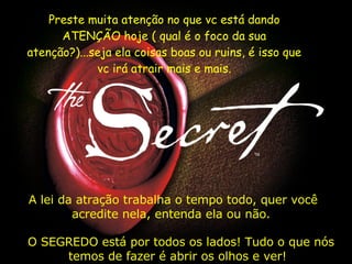 A lei da atração trabalha o tempo todo, quer você acredite nela, entenda ela ou não.    O SEGREDO está por todos os lados! Tudo o que   nós temos de fazer é abrir os olhos e ver!   Preste muita atenção no que vc está dando ATENÇÃO hoje ( qual é o foco da sua atenção?)...seja ela coisas boas ou ruins, é isso que vc irá atrair mais e mais. 