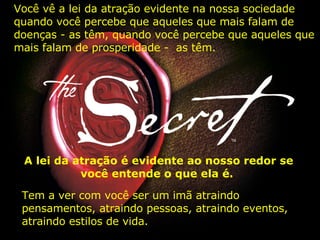 Você vê a lei da atração evidente na nossa sociedade quando você percebe que aqueles que mais falam de doenças - as têm, quando você percebe que aqueles que mais falam de prosperidade -  as têm.  A lei da atração é evidente ao nosso redor se você entende o que ela é.  Tem a ver com você ser um imã atraindo pensamentos, atraindo pessoas, atraindo eventos, atraindo estilos de vida.   