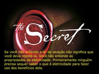 Se você não entende a lei da atração não significa que você deva rejeitá-la. Você não entende as propriedades da eletricidade. Primeiramente ninguém precisa sequer saber o que é eletricidade para fazer uso dos benefícios dela.  