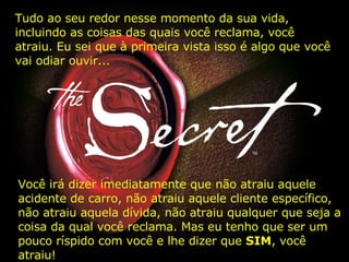 Você irá dizer imediatamente que não atraiu aquele acidente de carro, não atraiu aquele cliente específico, não atraiu aquela dívida, não atraiu qualquer que seja a coisa da qual você reclama. Mas eu tenho que ser um pouco ríspido com você e lhe dizer que  SIM , você atraiu! Tudo ao seu redor nesse momento da sua vida, incluindo as coisas das quais você reclama, você atraiu. Eu sei que à primeira vista isso é algo que você vai odiar ouvir... 