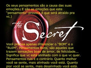 Os seus pensamentos são a causa das suas emoções .(  E são as emoções que este “pensamento” provoca é que será atraído pra vc.) Você precisa apenas diferenciar o “BOM” e o “RUIM”. Pensamentos Bons, são aqueles que trazem sensações boas de amor, de felicidade... Significa que vc está alinhado com o que vc quer. Pensamentos ruis é o contrário .  Quanto melhor você se sente, mais alinhado você está. Quanto pior você se sente, mais desalinhado você está.   