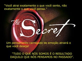 “ Você atrai exatamente o que você sente, não exatamente o que você pensa.”   Um pensamento carregado de emoção atrairá o que você deseja! “ TUDO O QUE NÓS SOMOS É O RESULTADO DAQUILO QUE NÓS PENSAMOS NO PASSADO”. 