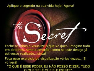 Aplique o segredo na sua vida hoje! Agora! Feche os olhos e visualize o que vc quer. Imagine tudo em detalhes, sinta a emoção, como se este desejo já estivesse realizado...sinta! Faça esse exercício de visualização várias vezes... E vc verá! “ O QUE É ESSE PODER EU NÃO POSSO DIZER. TUDO O QUE SEI É QUE ELE EXISTE”. 