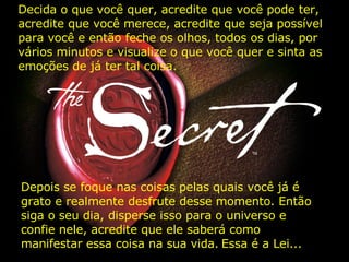 Depois se foque nas coisas pelas quais você já é grato e realmente desfrute desse momento. Então siga o seu dia, disperse isso para o universo e confie nele, acredite que ele saberá como manifestar essa coisa na sua vida.   Essa é a Lei... Decida o que você quer, acredite que você pode ter, acredite que você merece, acredite que seja possível para você e então feche os olhos, todos os dias, por vários minutos e visualize o que você quer e sinta as emoções de já ter tal coisa. 