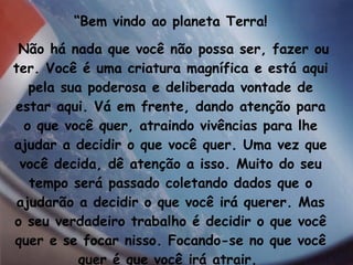 “ Bem vindo ao planeta Terra! Não há nada que você não possa ser, fazer ou ter. Você é uma criatura magnífica e está aqui pela sua poderosa e deliberada vontade de estar aqui. Vá em frente, dando atenção para o que você quer, atraindo vivências para lhe ajudar a decidir o que você quer. Uma vez que você decida, dê atenção a isso. Muito do seu tempo será passado coletando dados que o ajudarão a decidir o que você irá querer. Mas o seu verdadeiro trabalho é decidir o que você quer e se focar nisso. Focando-se no que você quer é que você irá atrair.  Esse é o processo de criação”. 
