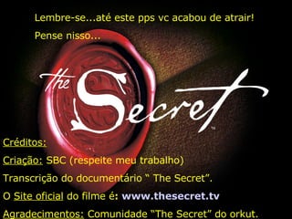 Créditos: Criação:  SBC (respeite meu trabalho) Transcrição do documentário “ The Secret”. O  Site oficial  do filme é :  www.thesecret.tv Agradecimentos:  Comunidade “The Secret” do orkut. Lembre-se...até este pps vc acabou de atrair! Pense nisso... 