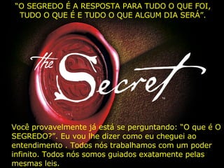 “ O SEGREDO É A RESPOSTA PARA TUDO O QUE FOI, TUDO O QUE É E TUDO O QUE ALGUM DIA SERÁ”. Você provavelmente já está se perguntando: “O que é O SEGREDO?”. Eu vou lhe dizer como eu cheguei ao entendimento . Todos nós trabalhamos com um poder infinito. Todos nós somos guiados exatamente pelas mesmas leis.   