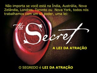 Não importa se você está na Índia, Austrália, Nova Zelândia, Londres, Toronto ou  Nova York, todos nós trabalhamos com um só poder, uma lei: A LEI DA ATRAÇÃO O SEGREDO é  LEI DA ATRAÇÃO   