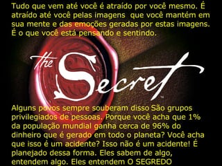 Tudo que vem até você é atraído por você mesmo. É atraído até você pelas imagens  que você mantém em sua mente e das emoções geradas por estas imagens. É o que você está pensando e sentindo.  Alguns povos sempre souberam disso   São grupos privilegiados de pessoas. Porque você acha que 1% da população mundial ganha cerca de 96% do dinheiro que é gerado em todo o planeta? Você acha que isso é um acidente? Isso não é um acidente! É planejado dessa forma. Eles sabem de algo, entendem algo. Eles entendem O SEGREDO   