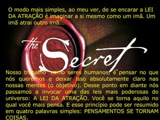 O modo mais simples, ao meu ver, de se encarar a LEI DA ATRAÇÃO é imaginar a si mesmo como um imã. Um imã atrai outro imã...   Nosso trabalho ,  como seres humanos, é pensar no que nós queremos e deixar isso absolutamente claro nas nossas mentes (o objetivo). Desse ponto em diante nós passamos a invocar uma das leis mais poderosas do universo: A LEI DA ATRAÇÃO. Você se torna aquilo no qual você mais pensa. E esse princípio pode ser resumido em quatro palavras simples: PENSAMENTOS SE TORNAM COISAS. 