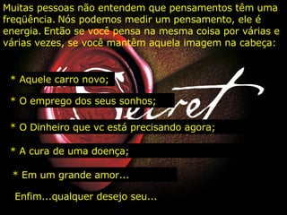 Muitas pessoas não entendem que pensamentos têm uma freqüência.   Nós podemos medir um pensamento, ele é energia.   Então se você pensa na mesma coisa por várias e várias vezes, se você mantêm aquela imagem na cabeça:   * Aquele carro novo;   * O emprego dos seus sonhos; * O Dinheiro que vc está precisando agora; * A cura de uma doença; * Em um grande amor... Enfim...qualquer desejo seu... 