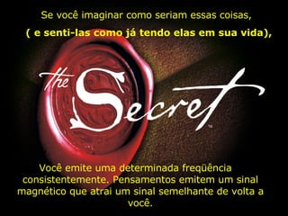 Você emite uma determinada freqüência  consistentemente. Pensamentos emitem um sinal magnético que atrai um sinal semelhante de volta a você. Se você imaginar como seriam essas coisas,  (   e senti-las como já tendo elas em sua vida), 