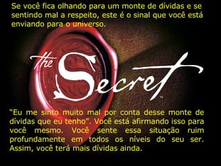 “ Eu me sinto muito mal por conta desse monte de dívidas que eu tenho”. Você está afirmando isso para você mesmo. Você sente essa situação ruim profundamente em todos os níveis do seu ser. Assim, você terá mais dívidas ainda. Se você fica olhando para um monte de dívidas e se sentindo mal a respeito, este é o sinal que você está enviando para o universo. 