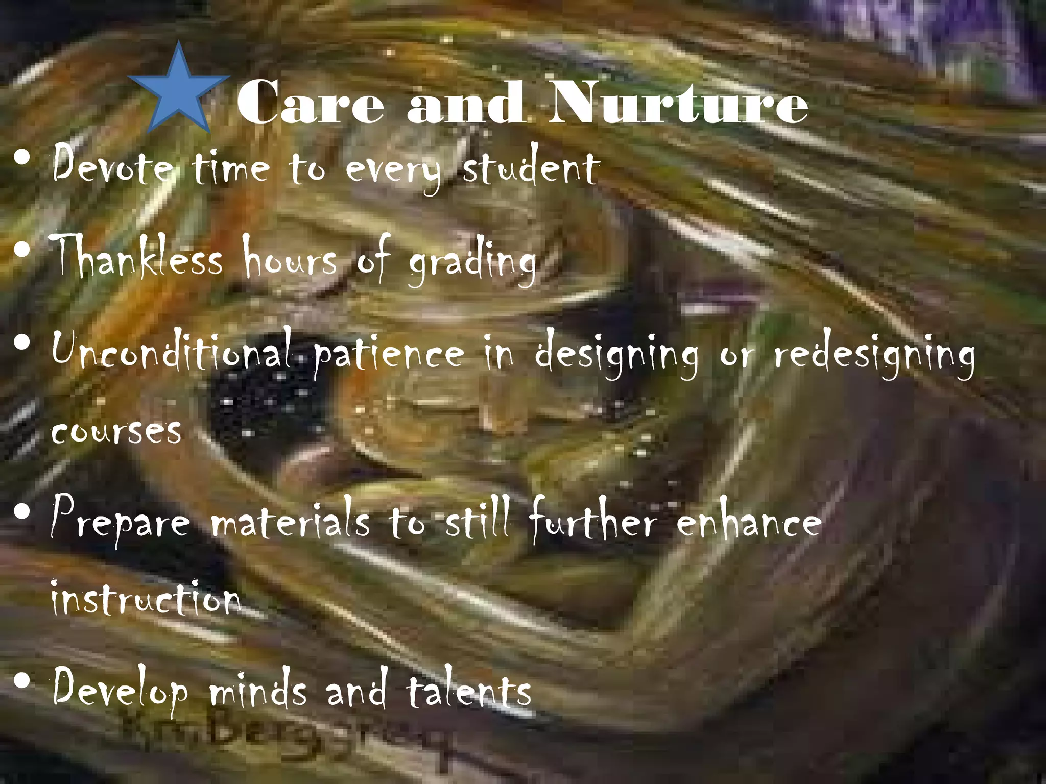Care and Nurture
• Devote time to every student
• Thankless hours of grading
• Unconditional patience in designing or redesigning
  courses
• Prepare materials to still further enhance
  instruction
• Develop minds and talents
 