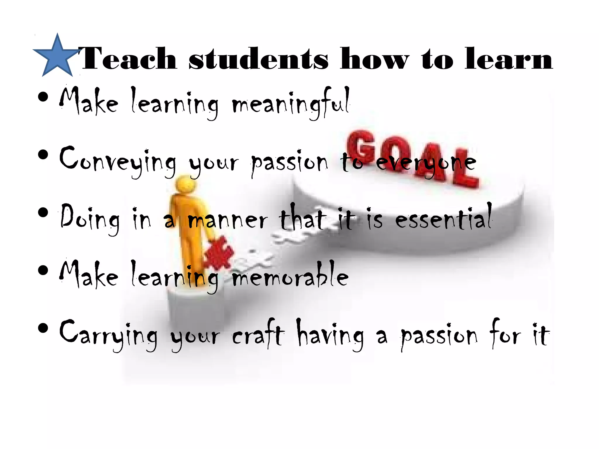 Teach students how to learn
• Make learning meaningful
• Conveying your passion to everyone
• Doing in a manner that it is essential
• Make learning memorable
• Carrying your craft having a passion for it
 