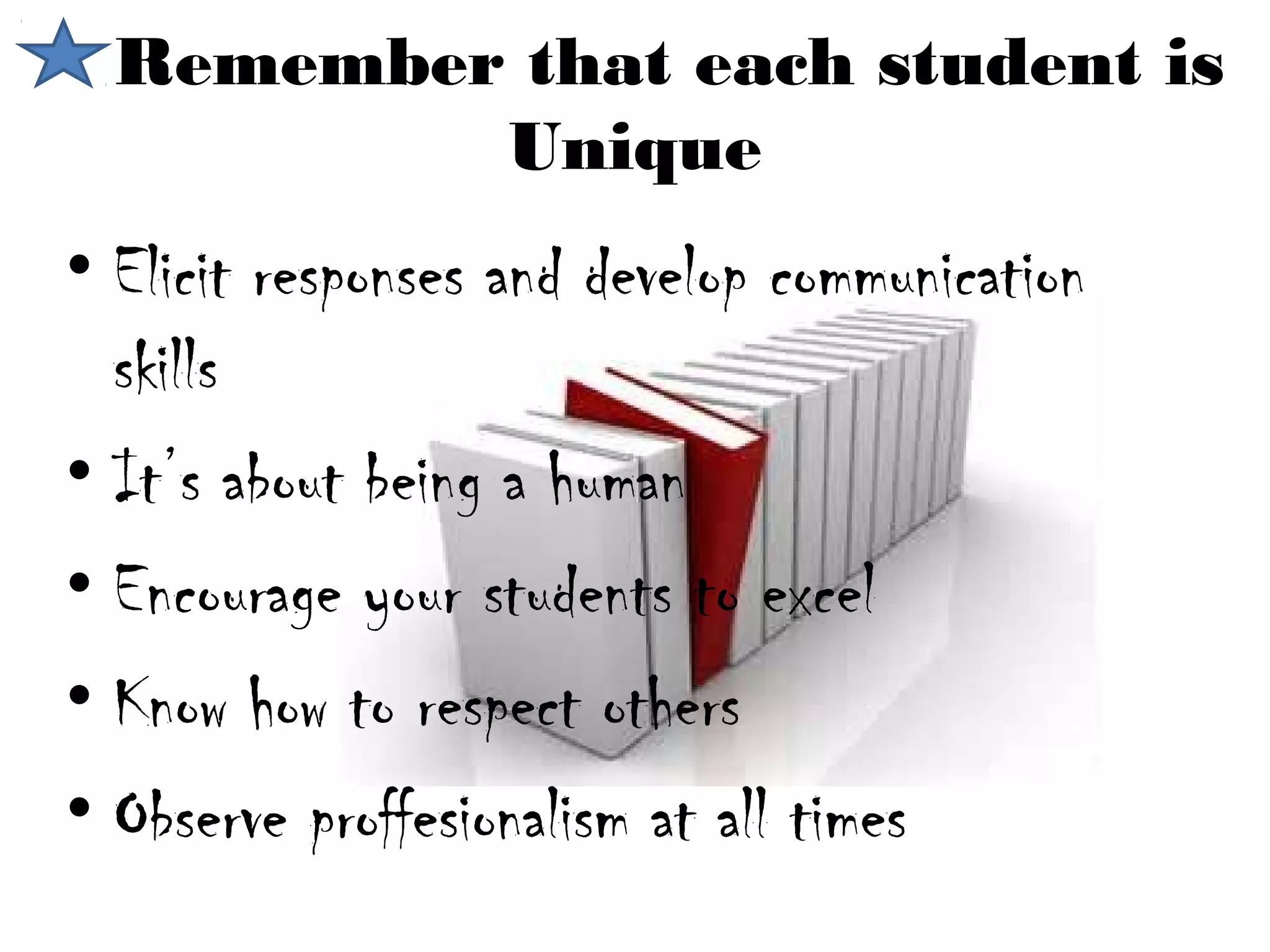 Remember that each student is
          Unique
• Elicit responses and develop communication
  skills
• It’s about being a human
• Encourage your students to excel
• Know how to respect others
• Observe proffesionalism at all times
 